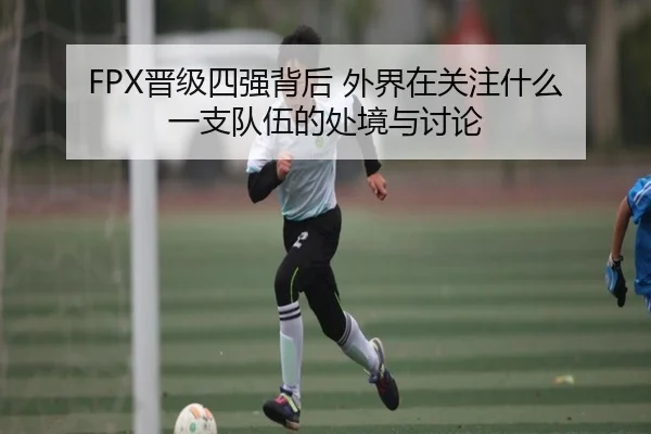 FPX晋级四强背后 外界在关注什么 一支队伍的处境与讨论