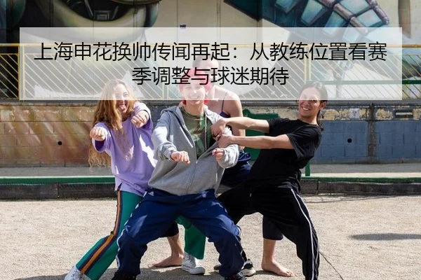 上海申花换帅传闻再起：从教练位置看赛季调整与球迷期待